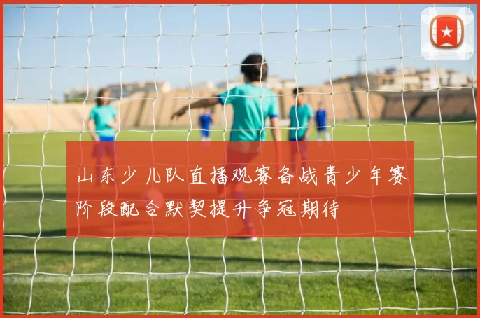 山东少儿队直播观赛备战青少年赛阶段配合默契提升争冠期待