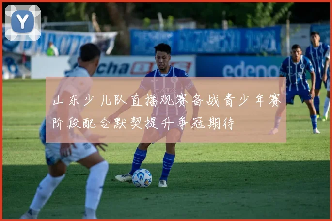 山东少儿队直播观赛备战青少年赛阶段配合默契提升争冠期待